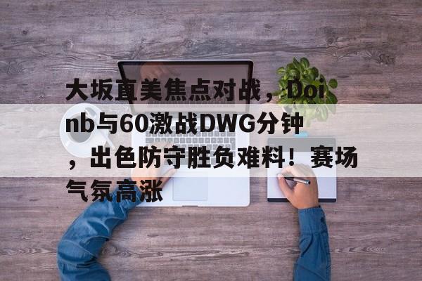 爱游戏体育app下载-关于大坂直美焦点对战，Doinb与60激战DWG分钟，出色防守胜负难料！赛场气氛高涨的信息