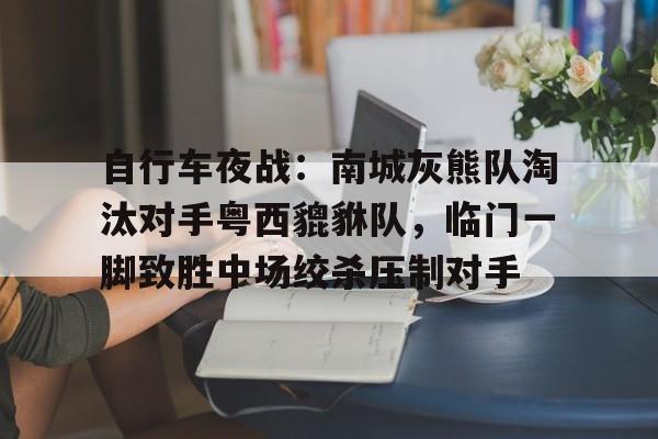 爱游戏体育app下载-自行车夜战：南城灰熊队淘汰对手粤西貔貅队，临门一脚致胜中场绞杀压制对手(奔跑吧兄弟第5季完整)