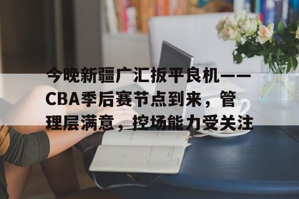 AYX爱游戏中国-关于今晚新疆广汇扳平良机——CBA季后赛节点到来，管理层满意，控场能力受关注的信息